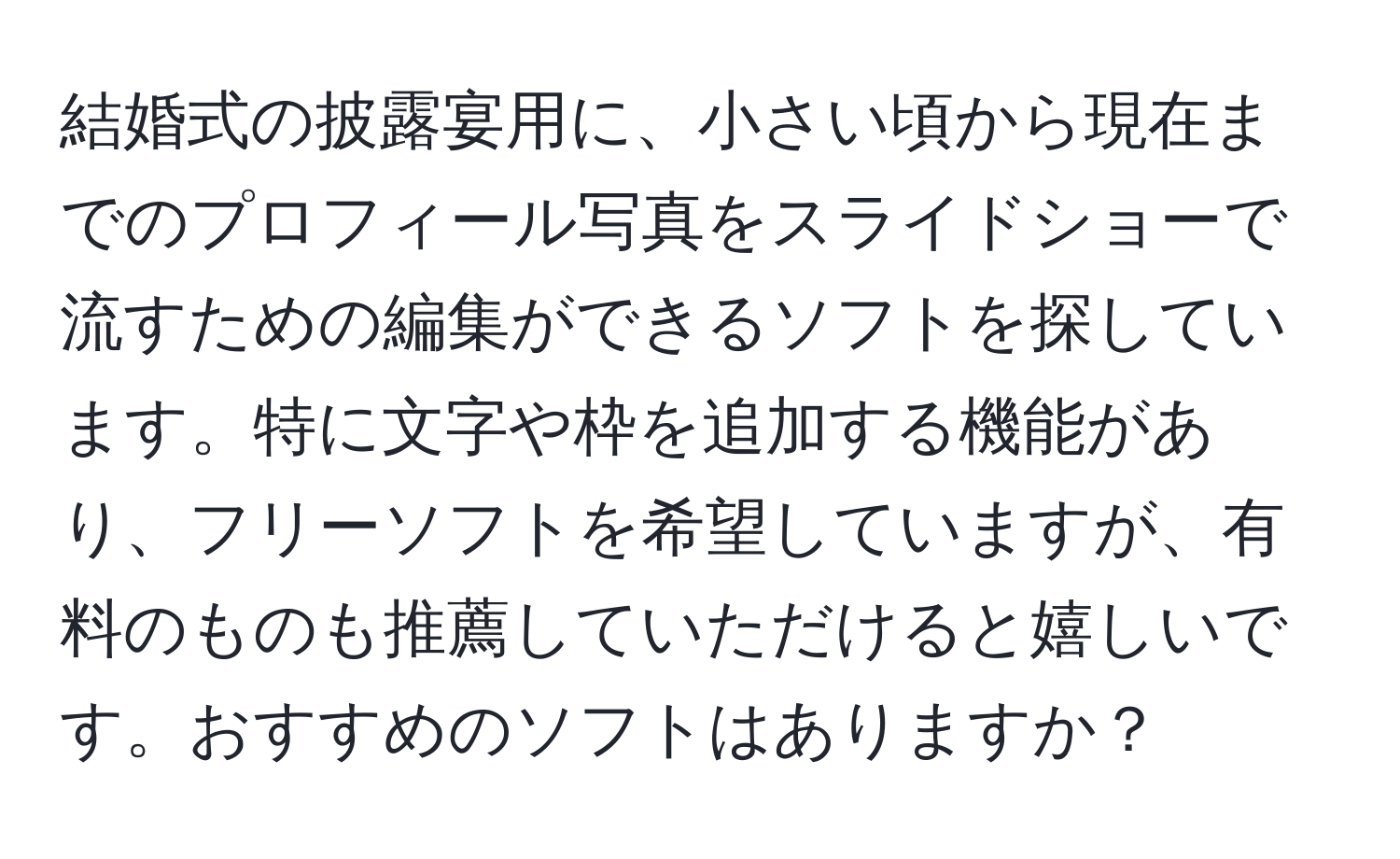 結婚式の披露宴用に、小さい頃から現在までのプロフィール写真をスライドショーで流すための編集ができるソフトを探しています。特に文字や枠を追加する機能があり、フリーソフトを希望していますが、有料のものも推薦していただけると嬉しいです。おすすめのソフトはありますか？