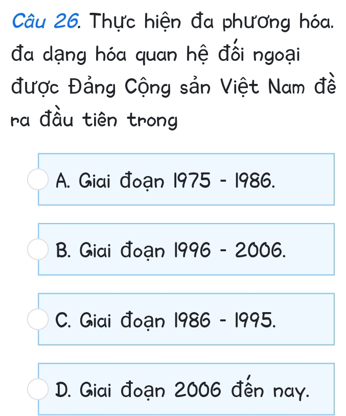 Thực hiện đa phương hóa.
đa dạng hóa quan hệ đối ngoại
được Đảng Cộng sản Việt Nam đề
ra đầu tiên trong
A. Giai đoạn 1975 - 1986.
B. Giai đoạn 1996-2006.
C. Giai đoạn I 1986-1995.
D. Giai đoạn 2006 đến nay.