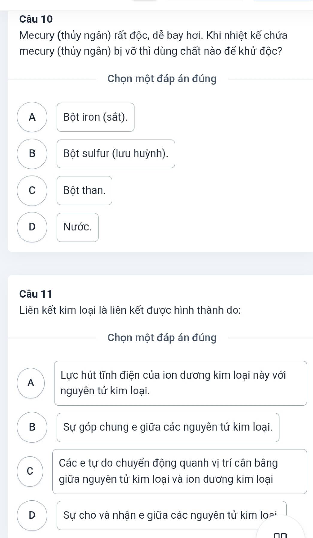 Mecury (thủy ngân) rất độc, dễ bay hơi. Khi nhiệt kế chứa
mecury (thủy ngân) bị vỡ thì dùng chất nào để khử độc?
Chọn một đáp án đúng
A Bột iron (sắt).
B Bột sulfur (lưu huỳnh).
C Bột than.
D Nước.
Câu 11
Liên kết kim loại là liên kết được hình thành do:
Chọn một đáp án đúng
Lực hút tĩnh điện của ion dương kim loại này với
A
nguyên tử kim loại.
B Sự góp chung e giữa các nguyên tử kim loại.
Các e tự do chuyển động quanh vị trí cân bằng
C
giữa nguyên tử kim loại và ion dương kim loại
D Sự cho và nhận e giữa các nguyên tử kim lo²i