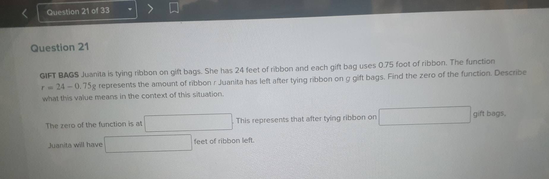 GIFT BAGS Juanita is tying ribbon on gift bags. She has 24 feet of ribbon and each gift bag uses 0.75 foot of ribbon. The function
r=24-0.75g represents the amount of ribbon r Juanita has left after tying ribbon on g gift bags. Find the zero of the function. Describe 
what this value means in the context of this situation. 
The zero of the function is at □ This represents that after tying ribbon on □ gift bags, 
Juanita will have □ feet of ribbon left.