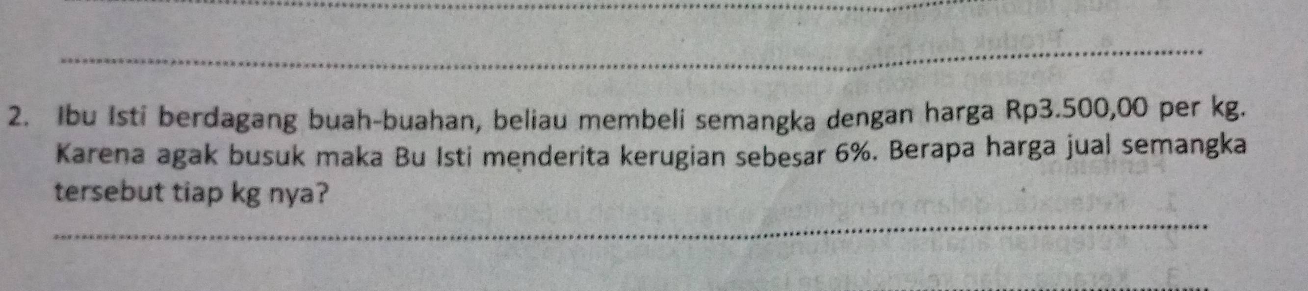 Ibu Isti berdagang buah-buahan, beliau membeli semangka dengan harga Rp3.500,00 per kg. 
Karena agak busuk maka Bu Isti menderita kerugian sebesar 6%. Berapa harga jual semangka 
tersebut tiap kg nya? 
_