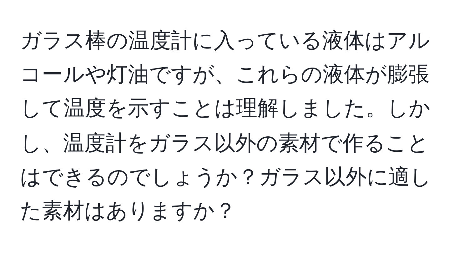 ガラス棒の温度計に入っている液体はアルコールや灯油ですが、これらの液体が膨張して温度を示すことは理解しました。しかし、温度計をガラス以外の素材で作ることはできるのでしょうか？ガラス以外に適した素材はありますか？