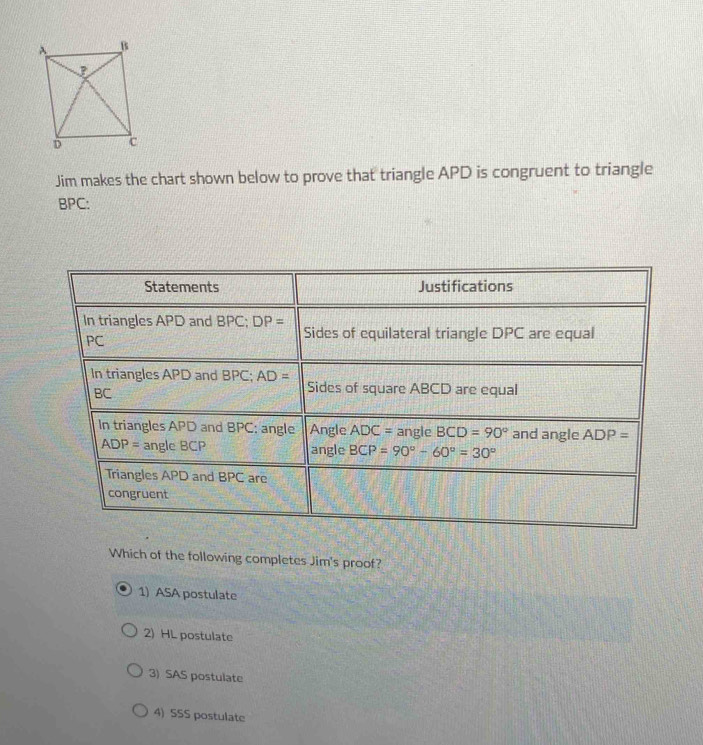 Jim makes the chart shown below to prove that triangle APD is congruent to triangle
BPC:
Which of the following completes Jim's proof?
1) ASA postulate
2) HL postulate
3) SAS postulate
4) 5SS postulate