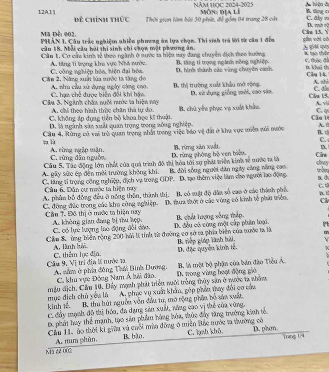 NÄM HỌC 2024-2025 A hiện đ
12A11  Môn: địa lí B. tăng cư
Đẻ Chính thức Thời gian làm bài 50 phút, để gồm 04 trang 28 câi C. đẩy m
D. mở rộ
Mã Đề: 002. Câu 13. Ý
PHÀN I. Câu trắc nghiệm nhiều phương án lựa chọn. Thí sinh trã lời từ câu 1 đến gắn với cô
câu 18. Mỗi câu hội thí sinh chỉ chọn một phương án. A giải quy
Câu 1. Cơ cấu kinh tế theo ngành ở nước ta hiện nay đang chuyển dịch theo hướng B. tạo thên
A. tăng tỉ trọng khu vực Nhà nước. B. tăng tỉ trọng ngành nông nghiệp. C. thúc đả
C. công nghiệp hóa, hiện đại hóa. D. hình thành các vùng chuyên canh.
D. khai th
Câu 14.
Câu 2. Năng suất lúa nước ta tăng do
A. nhu cầu sử dụng ngày càng cao.  B. thị trường xuất khẩu mở rộng. A. nhi
C. hạn chế được biến đổi khí hậu. D. sử dụng giống mới, cao sản. C. đần
Câu 15.
Câu 3. Ngành chăn nuôi nước ta hiện nay A. việ
A. chỉ theo hình thức chăn thả tự do. B. chủ yếu phục vụ xuất khẩu. C. q
C. không áp dụng tiến bộ khoa học kĩ thuật. Câu 16
D. là ngành sản xuất quan trọng trong nông nghiệp. A. tỉ
Câu 4. Rừng có vai trò quan trọng nhất trong việc bảo vệ đất ở khu vực miền núi nước B. tộ
ta là
C.
A. rừng ngập mặn. B. rừng sản xuất. D、
C. rừng đầu nguồn. D. rùng phòng hộ ven biển. Câu
Câu 5. Tác động lớn nhất của quá trình đô thị hóa tới sự phát triển kinh tế nước ta là
chuy
A. gây sức ép đến môi trường không khí. B. đời sống người dân ngày cảng nâng cao. trồng
C. tăng tỉ trọng công nghiệp, dịch vụ trong GDP. D. tạo thêm việc làm cho người lao động. B đu
Câu 6. Dân cư nước ta hiện nay
C. tả
A. phân bố đồng đều ở nông thôn, thành thị. B. có mật độ dân số cao ở các thành phố. D. tả
C. đông đúc trong các khu công nghiệp.  D. thưa thớt ở các vùng có kinh tế phát triển.
Câ
Câu 7. Đô thị ở nước ta hiện nay
A. không gian đang bị thu ḥẹp. B. chất lượng sống thấp.
C. có lực lượng lao động dồi dào. D. đều có cùng một cấp phân loại.
Pl
Câu 8. ùng biển rộng 200 hải lí tính từ đường cơ sở ra phía biển của nước ta là
m
A. lãnh hải. B. tiếp giáp lãnh hải,
V
C. thềm lục địa. D. đặc quyền kinh tế.
Câu 9. Vị trí địa lí nước ta
A. nằm ở phía đông Thái Bình Dương.  B. là một bộ phận của bản đảo Tiểu Á.
C. khu vực Đông Nam Á hải đảo, D. trong vùng hoạt động gió
mậu dịch. Câu 10. Đầy mạnh phát triển nuội trồng thủy sản ở nước ta nhằm
mục đích chủ yếu là A. phục vụ xuất khẩu, góp phần thay đổi cơ cầu
kinh tế. B. thu hút nguồn vốn đầu tư, mở rộng phân bố sản xuất.
C. đầy mạnh độ thị hóa, đa dạng sản xuất, nâng cao vị thể của vùng.
D. phát huy thể mạnh, tạo sản phẩm hàng hóa, thúc đẩy tăng trưởng kinh tế.
Cầu 11. ảo thời kì giữa và cuối mùa đông ở miền Bắc nước ta thường có
A. mưa phùn. B. bão. C. lạnh khô, D. phon.
Trang 1/4
Mã đề 002