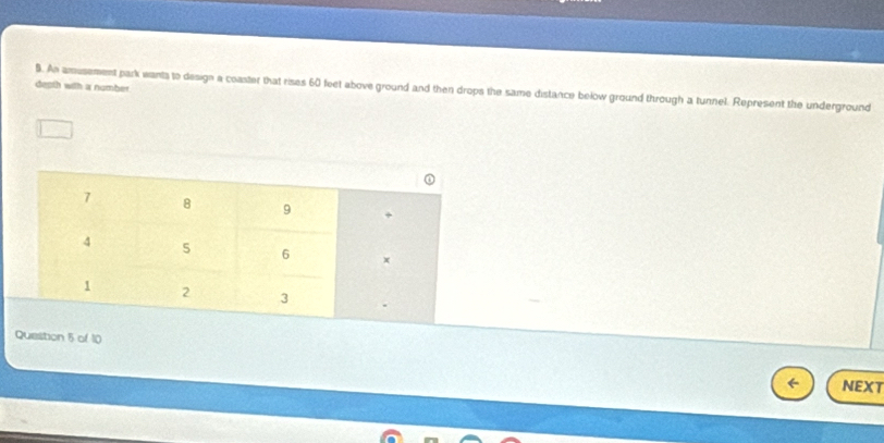 depth with a number 
B. An amusement park wants to design a coaster that rises 60 feet above ground and then drops the same distance below ground through a tunnel. Represent the underground
7 8 9
4 5 6 x
1 2 3
Question 5 of 10 
NEXT