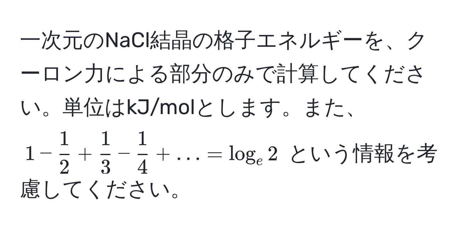 一次元のNaCl結晶の格子エネルギーを、クーロン力による部分のみで計算してください。単位はkJ/molとします。また、$1 -  1/2  +  1/3  -  1/4  + ... = log_e 2$ という情報を考慮してください。