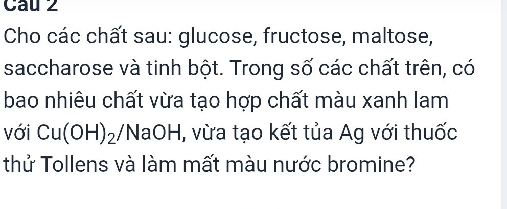 Cho các chất sau: glucose, fructose, maltose, 
saccharose và tinh bột. Trong số các chất trên, có 
bao nhiêu chất vừa tạo hợp chất màu xanh lam 
với Cu(OH)_2/I *NaOH, vừa tạo kết tủa Ag với thuốc 
thử Tollens và làm mất màu nước bromine?