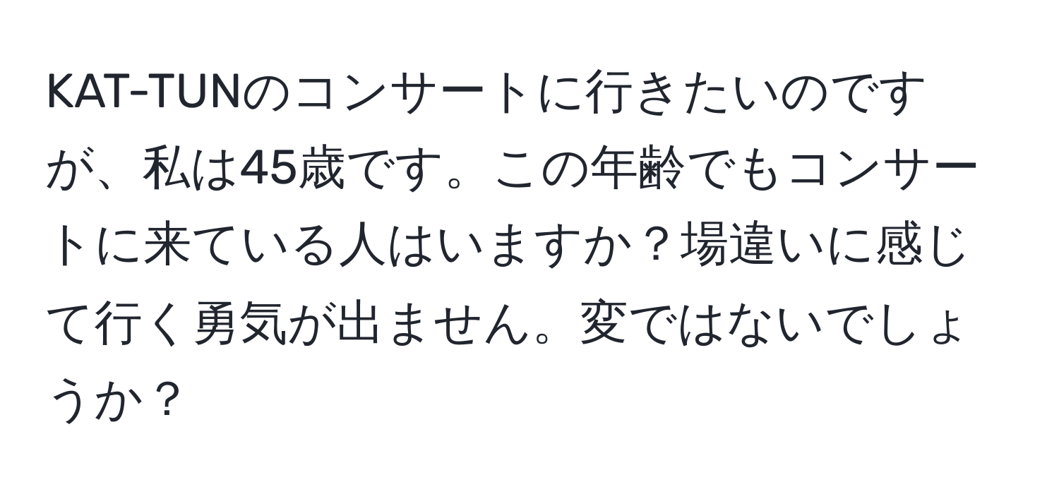 KAT-TUNのコンサートに行きたいのですが、私は45歳です。この年齢でもコンサートに来ている人はいますか？場違いに感じて行く勇気が出ません。変ではないでしょうか？