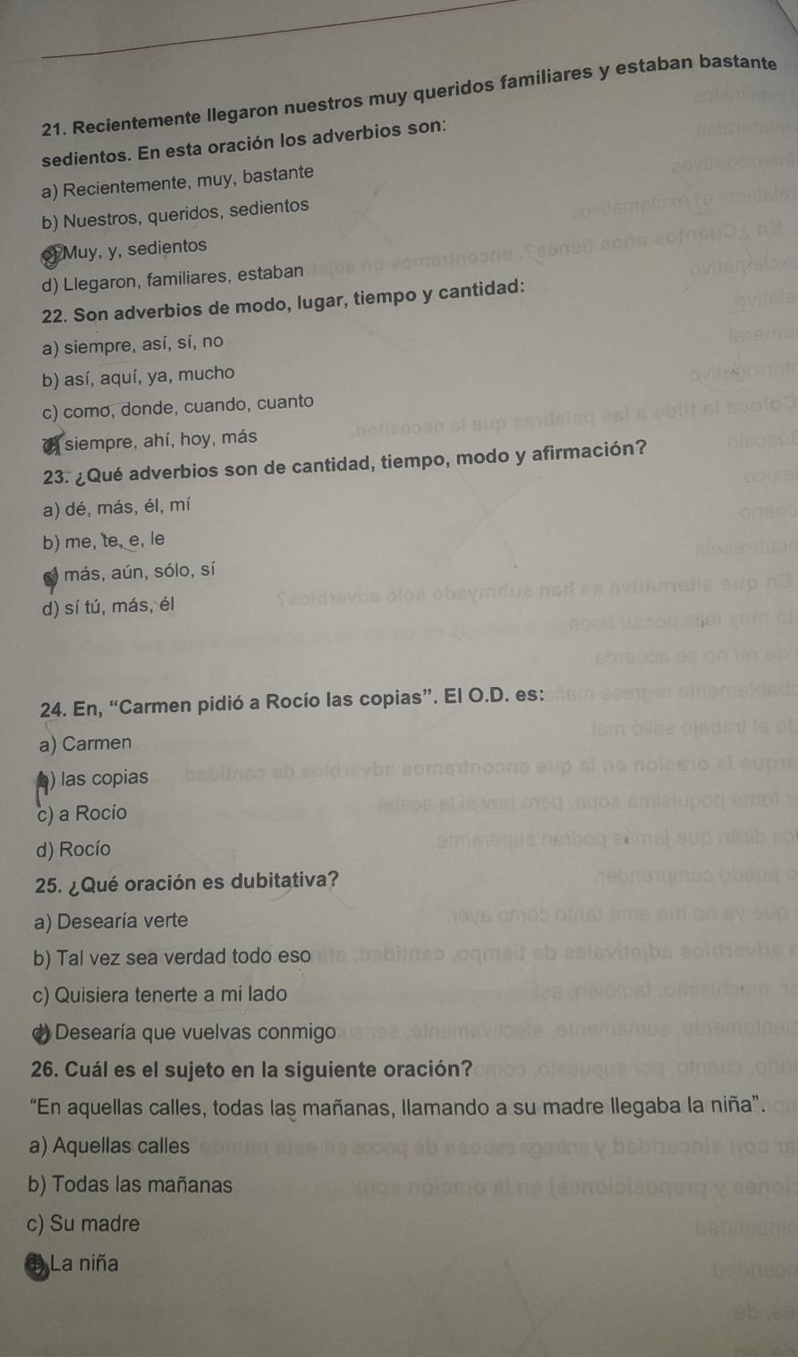 Recientemente llegaron nuestros muy queridos familiares y estaban bastante
sedientos. En esta oración los adverbios son:
a) Recientemente, muy, bastante
b) Nuestros, queridos, sedientos
c)Muy, y, sedientos
d) Llegaron, familiares, estaban
22. Son adverbios de modo, lugar, tiempo y cantidad:
a) siempre, así, sí, no
b) así, aquí, ya, mucho
c) como, donde, cuando, cuanto
siempre, ahí, hoy, más
23. ¿Qué adverbios son de cantidad, tiempo, modo y afirmación?
a) dé, más, él, mí
b) me, te, e, le
más, aún, sólo, sí
d) sí tú, más, él
24. En, “Carmen pidió a Rocío las copias”. El O.D. es:
a) Carmen
) las copias
c) a Rocio
d) Rocío
25. ¿ Qué oración es dubitativa?
a) Desearía verte
b) Tal vez sea verdad todo eso
c) Quisiera tenerte a mi lado
Desearía que vuelvas conmigo
26. Cuál es el sujeto en la siguiente oración?
“En aquellas calles, todas las mañanas, llamando a su madre llegaba la niña”.
a) Aquellas calles
b) Todas las mañanas
c) Su madre
1) La niña