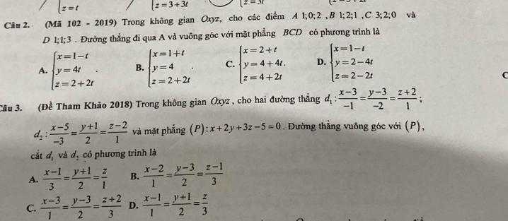 lz=t t=3+3t (z=3r
Câu 2. (Mã 102-2019) Trong không gian Oxyz, cho các điểm A1;0;2,B1;2;1 , C 3; 2; 0 và
D 1;1;3 . Đường thẳng đi qua A và vuông góc với mặt phẳng BCD có phương trình là
A. beginarrayl x=1-t y=4t z=2+2tendarray. . B. beginarrayl x=1+t y=4 z=2+2tendarray. . C. beginarrayl x=2+t y=4+4t. z=4+2tendarray. D. beginarrayl x=1-t y=2-4t z=2-2tendarray.
(
Câu 3. (Đề Tham Khảo 2018) Trong không gian Oxyz , cho hai đường thẳng d_1: (x-3)/-1 = (y-3)/-2 = (z+2)/1 ;
d_2: (x-5)/-3 = (y+1)/2 = (z-2)/1  và mặt phẳng (P): x+2y+3z-5=0. Đường thẳng vuông góc với (P),
cắt d, và ^circ  7, có phương trình là
A.  (x-1)/3 = (y+1)/2 = z/1  B.  (x-2)/1 = (y-3)/2 = (z-1)/3 
C.  (x-3)/1 = (y-3)/2 = (z+2)/3  D.  (x-1)/1 = (y+1)/2 = z/3 