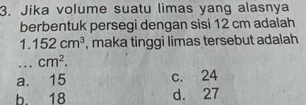 Jika volume suatu limas yang alasnya
berbentuk persegi dengan sisi 12 cm adalah
1. 152cm^3 , maka tinggi limas tersebut adalah 
... cm^2.
a. 15 c. 24
b. 18 d. 27