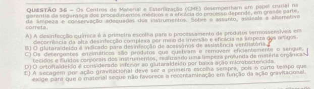 Os Centros de Material e Esterilização (CME) desempenham um papel crucial na
garantia da segurança dos procedimentos médicos e a eficácia do processo depende, em grande parte,
da limpeza e conservação adequadas dos instrumentos. Sobre o assunto, assinale a alternativa
correta.
A) A desinfecção química é a primeira escolha para o processamento de produtos termossensíveis em
decorrência da alta desinfecção complexa por meio de imersão e eficácia na limpeza dos artigos.
B) O glutaraldeído é indicado para desinfecção de acessórios de assistência ventilatória.
C) Os detergentes enzimáticos são produtos que quebram e removem eficientemente o sangue,
tecidos e fluidos corporais dos instrumentos, realizando uma limpeza profunda de matéria orgânica:
D) O ortoftaldeído é considerado inferior ao glutaraldeido por baixa ação microbactericida.
E) A secagem por ação gravitacional deve ser a primeira escolha sempre, pois o curto tempo que
exige para que o material seque não favorece a recontaminação em função da ação gravitacional.