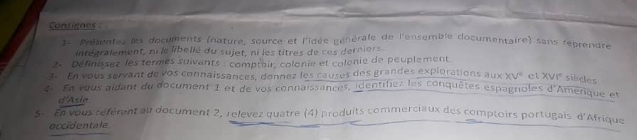 Consignes : 
1- Présentez les documents (nature, source et l'idée générale de l'ensemble documentaire) sans reprendre 
intégralement, ni le libellé du sujet, ni les titres de ces derniers 
2- Définissez les termes suivants comptoir, colonie et colonie de peuplement 
3- En vous servant de vos connaissances, donnez les causes des grandes explorations aux XV^(11) et XVI^= siècles 
4 En vous aidant du document 1 et de vos connaissances, identifiez les conquêtes espagnoles d'Amerique et 
d'Asie 
5- En vous référent au document 2, relevez quatre (4) produits commerciaux des comptoirs portugais d'Afrique 
occidentale