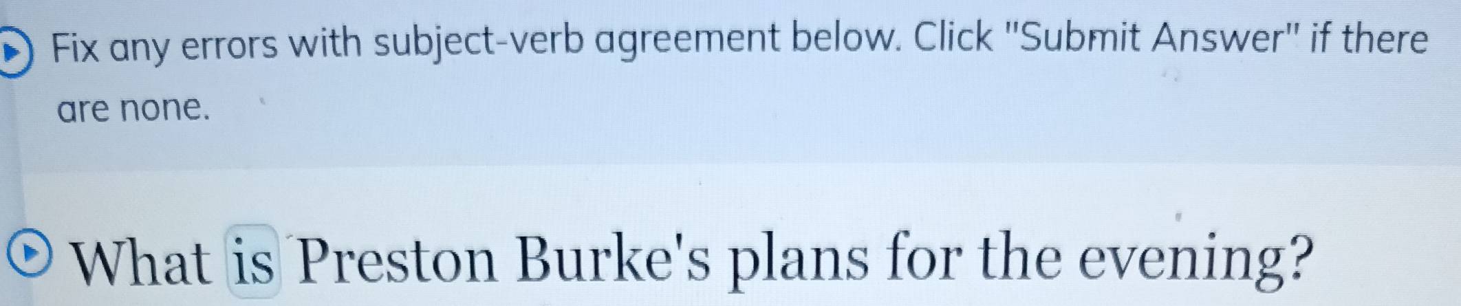 Fix any errors with subject-verb agreement below. Click ''Submit Answer'' if there 
are none. 
What is Preston Burke's plans for the evening?