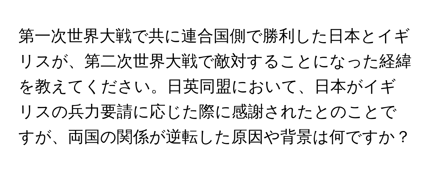 第一次世界大戦で共に連合国側で勝利した日本とイギリスが、第二次世界大戦で敵対することになった経緯を教えてください。日英同盟において、日本がイギリスの兵力要請に応じた際に感謝されたとのことですが、両国の関係が逆転した原因や背景は何ですか？