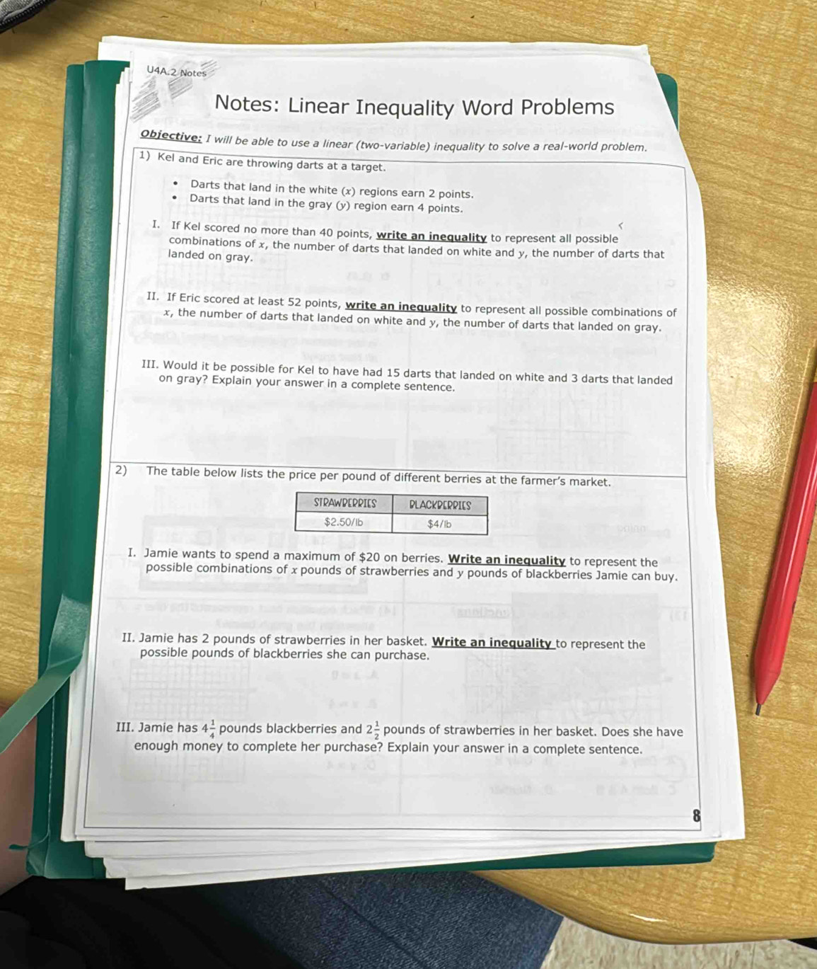 U4A.2 Notes 
Notes: Linear Inequality Word Problems 
objective: I will be able to use a linear (two-variable) inequality to solve a real-world problem. 
1) Kel and Eric are throwing darts at a target. 
Darts that land in the white (x) regions earn 2 points. 
Darts that land in the gray (y) region earn 4 points. 
I. If Kel scored no more than 40 points, write an inequality to represent all possible 
combinations of x, the number of darts that landed on white and y, the number of darts that 
landed on gray. 
II. If Eric scored at least 52 points, write an inequality to represent all possible combinations of
x, the number of darts that landed on white and y, the number of darts that landed on gray. 
III. Would it be possible for Kel to have had 15 darts that landed on white and 3 darts that landed 
on gray? Explain your answer in a complete sentence. 
2) The table below lists the price per pound of different berries at the farmer’s market. 
I. Jamie wants to spend a maximum of $20 on berries. Write an inequality to represent the 
possible combinations of x pounds of strawberries and y pounds of blackberries Jamie can buy. 
II. Jamie has 2 pounds of strawberries in her basket. Write an inequality to represent the 
possible pounds of blackberries she can purchase. 
III. Jamie has 4 1/4  pounds blackberries and 2 1/2  pounds of strawberries in her basket. Does she have 
enough money to complete her purchase? Explain your answer in a complete sentence.