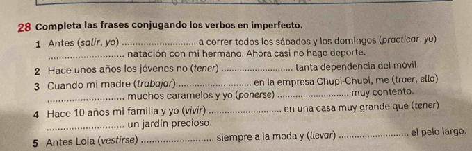 Completa las frases conjugando los verbos en imperfecto. 
1 Antes (salir, yo) _a correr todos los sábados y los domingos (practicar, yo) 
_natación con mi hermano. Ahora casi no hago deporte. 
2 Hace unos años los jóvenes no (tener) _tanta dependencia del móvil. 
3 Cuando mi madre (trɑbɑjɑr) _en Ia empresa Chupi-Chupi, me (trœer, ellɑ) 
_muchos caramelos y yo (ponerse) _muy contento. 
4 Hace 10 años mi familia y yo (vivir) _en una casa muy grande que (tener) 
_un jardín precioso. 
5 Antes Lola (vestirse) _siempre a la moda y (llevár) _el pelo largo.