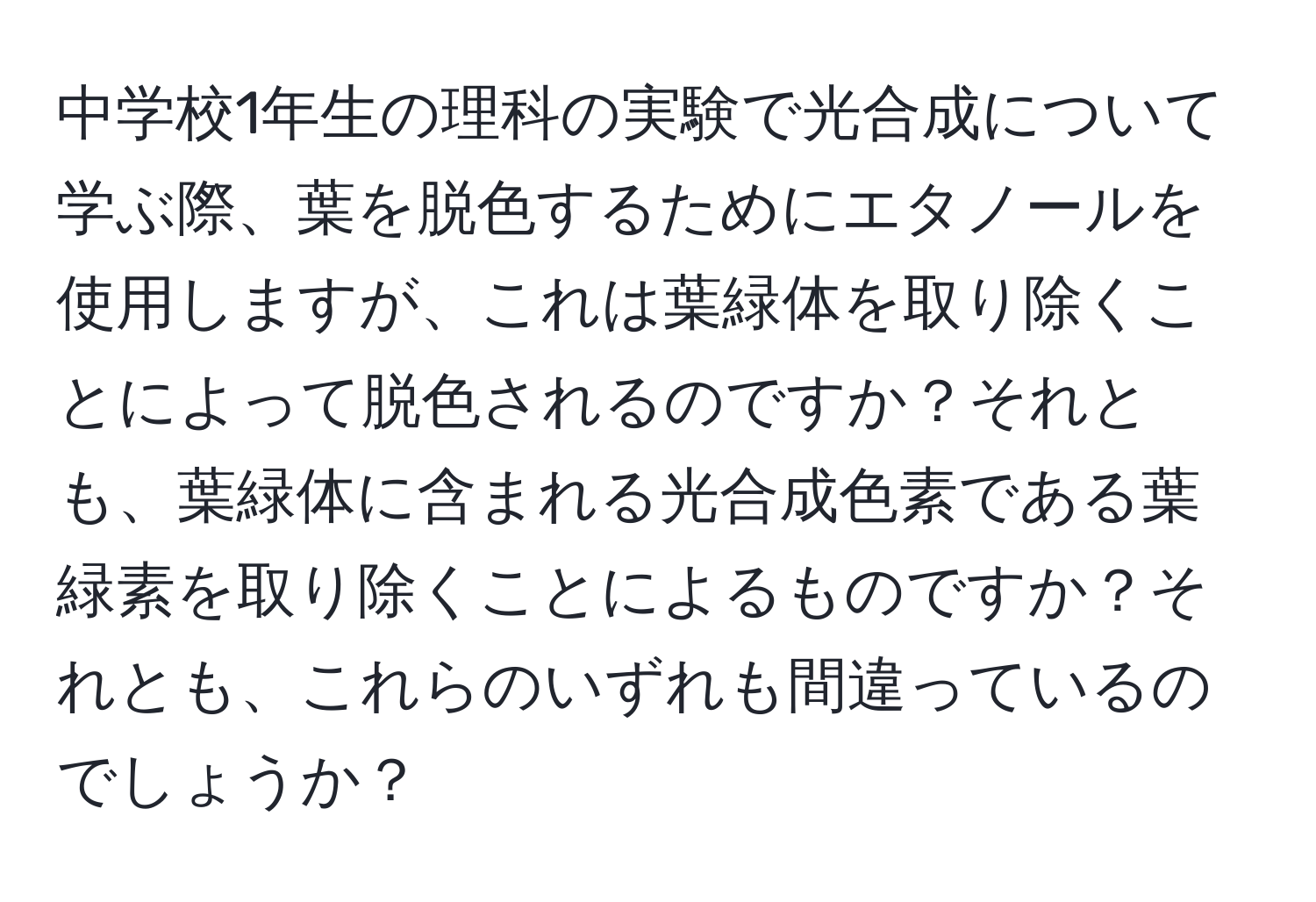 中学校1年生の理科の実験で光合成について学ぶ際、葉を脱色するためにエタノールを使用しますが、これは葉緑体を取り除くことによって脱色されるのですか？それとも、葉緑体に含まれる光合成色素である葉緑素を取り除くことによるものですか？それとも、これらのいずれも間違っているのでしょうか？