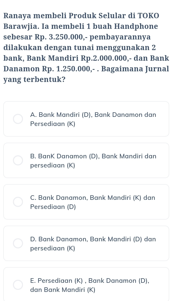 Ranaya membeli Produk Selular di TOKO
Barawjia. Ia membeli 1 buah Handphone
sebesar Rp. 3.250.000,- pembayarannya
dilakukan dengan tunai menggunakan 2
bank, Bank Mandiri Rp.2.000.000,- dan Bank
Danamon Rp. 1.250.000,- . Bagaimana Jurnal
yang terbentuk?
A. Bank Mandiri (D), Bank Danamon dan
Persediaan (K)
B. BanK Danamon (D), Bank Mandiri dan
persediaan (K)
C. Bank Danamon, Bank Mandiri (K) dan
Persediaan (D)
D. Bank Danamon, Bank Mandiri (D) dan
persediaan (K)
E. Persediaan (K) , Bank Danamon (D),
dan Bank Mandiri (K)