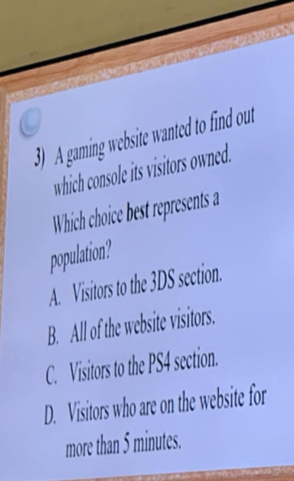 ) A gaming website wanted to find out
which console its visitors owned.
Which choice best represents a
population?
A. Visitors to the 3DS section.
B. All of the website visitors.
C. Visitors to the PS4 section.
D. Visitors who are on the website for
more than 5 minutes.