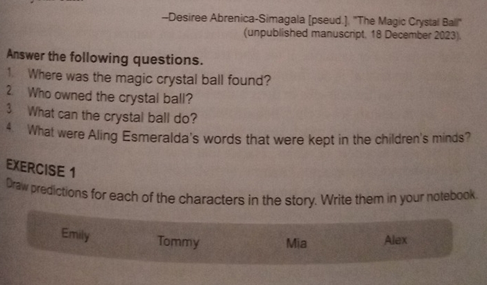 Desiree Abrenica-Simagala [pseud.]. ''The Magic Crystal Ball" 
(unpublished manuscript, 18 December 2023). 
Answer the following questions. 
1. Where was the magic crystal ball found? 
2. Who owned the crystal ball? 
3 What can the crystal ball do? 
4. What were Aling Esmeralda's words that were kept in the children's minds? 
EXERCISE 1 
Draw predictions for each of the characters in the story. Write them in your notebook 
Emily Tommy Alex 
Mia