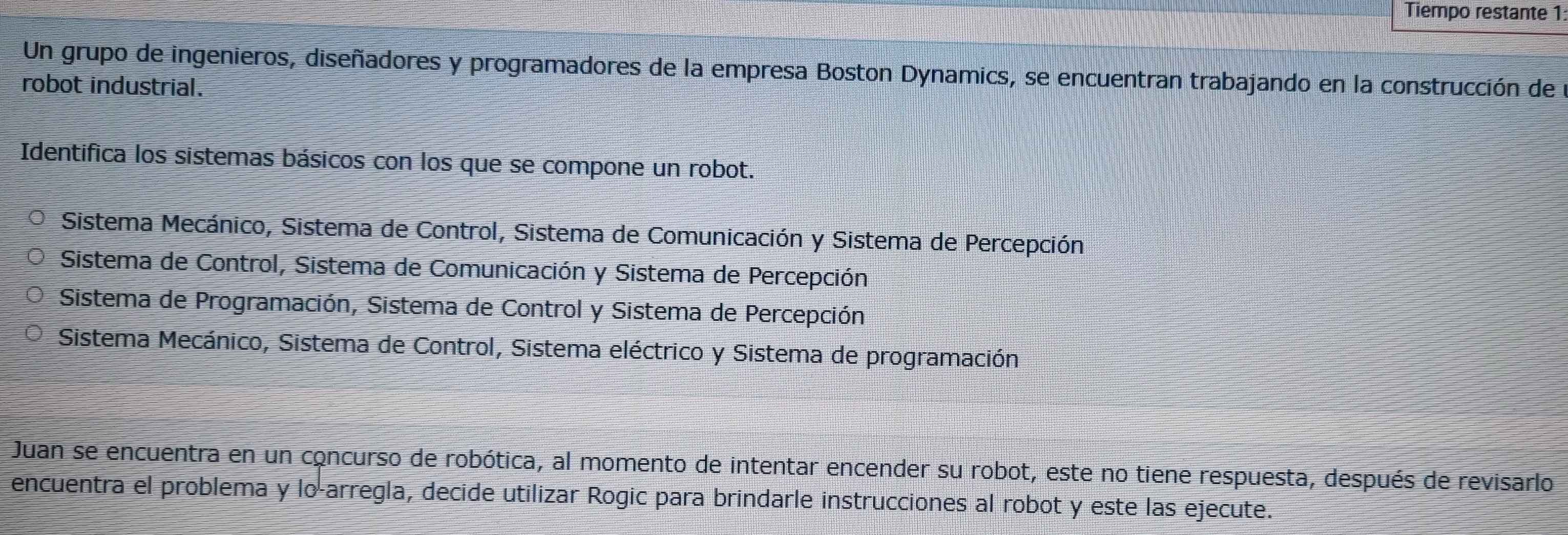 Tiempo restante 1:
Un grupo de ingenieros, diseñadores y programadores de la empresa Boston Dynamics, se encuentran trabajando en la construcción de
robot industrial.
Identifica los sistemas básicos con los que se compone un robot.
Sistema Mecánico, Sistema de Control, Sistema de Comunicación y Sistema de Percepción
Sistema de Control, Sistema de Comunicación y Sistema de Percepción
Sistema de Programación, Sistema de Control y Sistema de Percepción
Sistema Mecánico, Sistema de Control, Sistema eléctrico y Sistema de programación
Juan se encuentra en un concurso de robótica, al momento de intentar encender su robot, este no tiene respuesta, después de revisarlo
encuentra el problema y lo-arregla, decide utilizar Rogic para brindarle instrucciones al robot y este las ejecute.