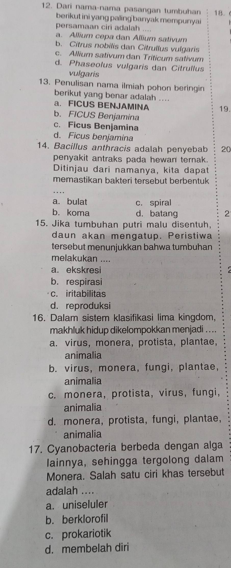 Dari nama-nama pasangan tumbuhan 18.
berikut ini yang paling banyak mempunyai
persamaan ciri adalah ....
a. Allium cepa dan Allium sativum
b. Citrus nobilis dan Citrullus vulgaris
c. Allium sativum dan Triticum sativum
d. Phaseolus vulgaris dan Citrullus
vulgaris
13. Penulisan nama ilmiah pohon beringin
berikut yang benar adalah ....
a. FICUS BENJAMINA 19.
b. FICUS Benjamina
c. Ficus Benjamina
d. Ficus benjamina
14. Bacillus anthracis adalah penyebab 20
penyakit antraks pada hewan ternak.
Ditinjau dari namanya, kita dapat
memastikan bakteri tersebut berbentuk
...
a. bulat c. spiral
b. koma d. batang 2
15. Jika tumbuhan putri malu disentuh,
daun akan mengatup. Peristiwa
tersebut menunjukkan bahwa tumbuhan
melakukan ....
a. ekskresi
b. respirasi
c. iritabilitas
d. reproduksi
16. Dalam sistem klasifikasi lima kingdom,
makhluk hidup dikelompokkan menjadi . . ..
a. virus, monera, protista, plantae,
animalia
b. virus, monera, fungi, plantae,
animalia
c. monera, protista, virus, fungi,
animalia
d. monera, protista, fungi, plantae,
animalia
17. Cyanobacteria berbeda dengan alga
lainnya, sehingga tergolong dalam
Monera. Salah satu ciri khas tersebut
adalah ....
a. uniseluler
b. berklorofil
c. prokariotik
d. membelah diri