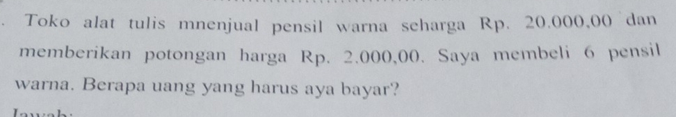 Toko alat tulis mnenjual pensil warna seharga Rp. 20.000,00 dan 
memberikan potongan harga Rp. 2.000,00. Saya membeli 6 pensil 
warna. Berapa uang yang harus aya bayar?