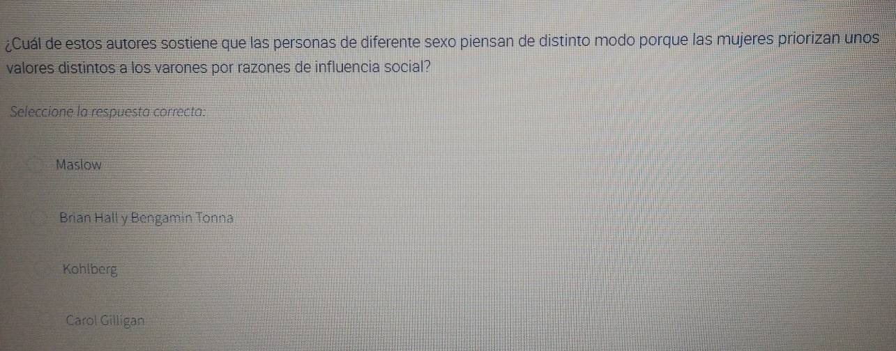 ¿Cuál de estos autores sostiene que las personas de diferente sexo piensan de distinto modo porque las mujeres priorizan unos
valores distintos a los varones por razones de influencia social?
Seleccione la respuesta correcta:
Maslow
Brian Hall y Bengamin Tonna
Kohlberg
Carol Gilligan