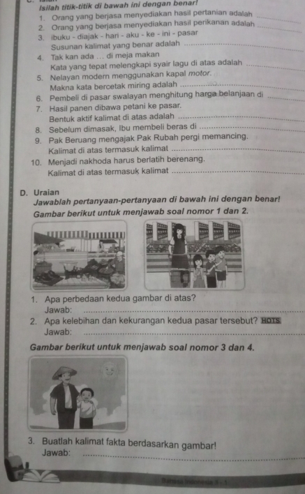 Isilah titik-titik di bawah ini dengan benar 
1. Orang yang berjasa menyediakan hasil pertanian adalah_ 
2. Orang yang berjasa menyediakan hasil perikanan adalah_ 
3. ibuku - diajak - hari - aku - ke - ini - pasar 
Susunan kalimat yang benar adalah_ 
4. Tak kan ada ... di meja makan 
Kata yang tepat melengkapi syair lagu di atas adalah_ 
5. Nelayan modern menggunakan kapal motor. 
Makna kata bercetak miring adalah_ 
6. Pembeli di pasar swalayan menghitung harga belanjaan di_ 
7. Hasil panen dibawa petani ke pasar. 
Bentuk aktif kalimat di atas adalah_ 
8. Sebelum dimasak, Ibu membeli beras di_ 
9. Pak Beruang mengajak Pak Rubah pergi memancing. 
Kalimat di atas termasuk kalimat_ 
10. Menjadi nakhoda harus berlatih berenang. 
Kalimat di atas termasuk kalimat_ 
D. Uraian 
Jawablah pertanyaan-pertanyaan di bawah ini dengan benar! 
Gambar berikut untuk menjawab soal nomor 1 dan 2. 
1. Apa perbedaan kedua gambar di atas? 
Jawab:_ 
_ 
2. Apa kelebihan dan kekurangan kedua pasar tersebut? HoTs 
Jawab:_ 
_ 
Gambar berikut untuk menjawab soal nomor 3 dan 4. 
3. Buatlah kalimat fakta berdasarkan gambar! 
Jawab:_