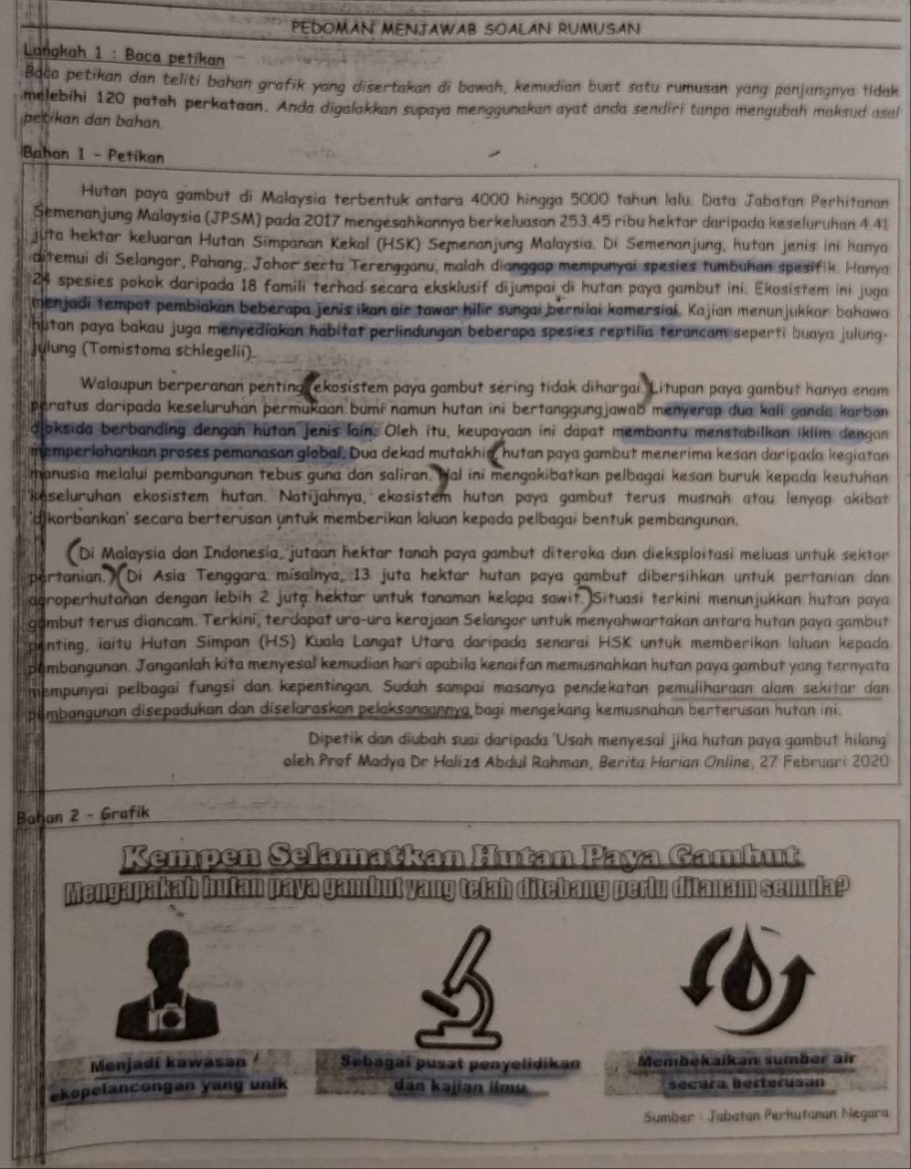 PEDOMAN MENJAWAB SOALAN RUMUSAN
Langkah 1 : Baca petikan
Boca petikan dan teliti bahan grafik yang disertakan di bawah, kemudian buat satu rumusan yang panjangnya lidak
melebihi 120 patah perkataon. Anda digalakkan supaya menggunakan ayat anda sendiri tanpa mengubah maksud asal
petikan dan bahan.
Bahan 1 - Petikon
Hutan paya gambut di Malaysia terbentuk antara 4000 hingga 5000 tahun lalu. Data Jabatan Perhitanan
Semenanjung Malaysia (JPSM) pada 2017 mengesahkannya berkeluasan 253.45 ribu hektar daripada keseluruhan 4.41
juta hektar keluaran Hutan Simpanan Kekal (HSK) Semenanjung Malaysia. Di Semenanjung, hutan jenis ini hanya
ditemui di Selangor, Pahang, Johor serta Terengganu, malah dianggap mempunyai spesies tumbuhan spesifik. Hanya
24 spesies pokok daripada 18 famili terhad secara eksklusif dijumpai di hutan paya gambut ini. Ekosistem ini juga
menjadi tempat pembiakan beberapa jenis ikan air tawar hilir sungai bernilai komersiai, Kajian menunjukkar bahawa
hutan paya bakau juga menyediakan hábitat perlindungan beberapa spesies reptilia terancam seperti buaya julung-
Julung (Tomistoma schlegelii).
Walaupun berperanan penting ekosistem paya gambut sering tidak dihargai. Litupan paya gambut hanya enam
peratus daripada keseluruhan permukaan bumínamun hutan ini bertanggungjawab menyerap dua kali ganda karbon 
dloksida berbanding dengan hutan jenis lain. Oleh itu, keupayaan ini dapat membantu menstabilkan iklim dengan
memperlahankan proses pemanasan global. Dua dekad mutakhia, hutan paya gambut menerima kesan daripada kegiatan
manusia melalui pembangunan tebus guna dan saliran. Hal ini mengakibatkan pelbagai kesan buruk kepada keutuhan
keseluruhan ekosistem hutan. Natijahnya, ekosistem hutan paya gambut terus musnah atau lenyap akibat
'dikorbankan' secara berterusan yntuk memberikan laluan kepada pelbagai bentuk pembangunan.
Di Malaysia dan Indonesia, jutaan hektar tanah paya gambut diteroka dan dieksploitasi meluas untuk sektor
pertanian.) Di Asia Tenggara misalnya, 13 juta hektar hutan paya gambut dibersihkan untuk pertanian dan
agroperhutañan dengan lebih 2 juta hektar untuk tanaman kelapa sawit. Situasi terkini menunjukkan hutan paya
gambut terus diancam. Terkini, terdapat ura-ura kerajaan Selangor untuk menyahwartakan antara hutan paya gambut
penting, iaitu Hutan Simpan (HS) Kuala Langat Utara daripada senarai HSK untuk memberikan laluan kepada
pembangunan. Janganlah kita menyesal kemudian hari apabila kenaifan memusnahkan hutan paya gambut yang ternyata
mempunyai pelbagai fungsi dan kepentingan. Sudah sampai masanya pendekatan pemuliharaan alam sekitar dan
pembangunan disepadukan dan diselaraskan pelaksanaannya bagi mengekang kemusnahan berterusan hutan ini.
Dipetik dan diubah suai daripada 'Usah menyesal jika hutan paya gambut hilang
oleh Prof Madya Dr Haliza Abdul Rahman, Berita Harian Online, 27 Februari 2020
Bahan 2 - Grafik
Kempen Selamatkan Hutan Paya Gambut
Mengapakah hutan paya gambut yang telah ditebang perlu ditanam semula?
Menjadí kawasan Sebagaí pusat penyelidikan Membékaikan sumber air
ekopelancongan yang unik dan kəjian limu secara berterusan
Sumber : Jabatan Pérhutanan Negara