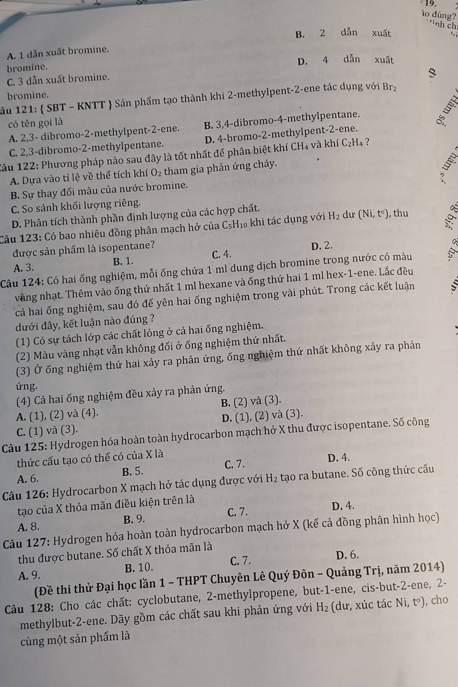 ào đúng?
nh ch
B. 2 dẫn xuất
A. 1 dẫn xuất bromine.
bromine. D. 4 dẫn xuất
C. 3 dẫn xuất bromine.
bromine.
ầu 121:  SBT - KNTT  Sản phẩm tạo thành khi 2-methylpent-2-ene tác dụng với Brz
có tên gọi là
A. 2,3- dibromo-2-methylpent-2-ene. B. 3,4-dibromo-4-methylpentane.
C. 2,3-dibromo-2-methylpentane. D. 4-bromo-2-methylpent-2-ene.
Câu 122: Phương pháp nào sau đây là tốt nhất để phân biệt khí CH_4 và khí C_2H_4 ?
A. Dựa vào tỉ lệ về thể tích khí O_2 tham gia phản ứng cháy.

B. Sự thay đổi màu của nước bromine.
C. So sánh khối lượng riêng.
D. Phân tích thành phần định lượng của các hợp chất.
Câu 123: Có bao nhiêu đồng phân mạch hở của ở C_5H_10 khi tác dụng với H_2 dư (Ni,t^o) , thu
được sản phẩm là isopentane? D. 2.
A. 3. B. 1. C. 4.
Câu 124: Có hai ống nghiệm, mỗi ống chứa 1 ml dung dịch bromine trong nước có màu
vàng nhạt. Thêm vào ống thứ nhất 1 ml hexane và ống thứ hai 1 ml hex-1-ene. Lắc đều
cả hai ống nghiệm, sau đó để yên hai ống nghiệm trong vài phút. Trong các kết luận S 
đưới đây, kết luận nào đúng ?
(1) Có sự tách lớp các chất lỏng ở cả hai ống nghiệm.
(2) Màu vàng nhạt vẫn không đổi ở ống nghiệm thứ nhất.
(3) Ở ống nghiệm thứ hai xảy ra phản ứng, ống nghiệm thứ nhất không xảy ra phản
ứng.
(4) Cả hai ống nghiệm đều xảy ra phản ứng.
A. (1), (2) và (4). B. (2) và (3).
D. (1), (2) và (3).
C. (1) và (3).
Câu 125: Hydrogen hóa hoàn toàn hydrocarbon mạch hở X thu được isopentane. Số công
thức cấu tạo có thể có của X là
C. 7. D. 4.
A. 6. B. 5.
Câu 126: Hydrocarbon X mạch hở tác dụng được với H_2 tạo ra butane. Số công thức cấu
tạo của X thỏa mãn điều kiện trên là
C. 7.
D. 4.
A. 8. B. 9.
Câu 127: Hydrogen hóa hoàn toàn hydrocarbon mạch hở X (kể cả đồng phân hình học)
thu được butane. Số chất X thỏa mãn là
C. 7. D. 6.
A. 9. B. 10.
(Đề thi thử Đại học lần 1 - THPT Chuyên Lê Quý Đôn - Quảng Trị, năm 2014)
Câu 128: Cho các chất: cyclobutane, 2-methylpropene, but-1-ene, cis-but-2-ene, 2-
methylbut-2-ene. Dãy gồm các chất sau khi phản ứng với H_2 (dư, xúc tác Ni, t°), cho
cùng một sản phẩm là