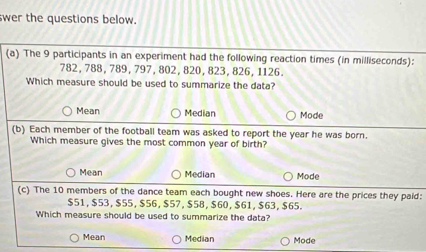 swer the questions below.
(a) The 9 participants in an experiment had the following reaction times (in milliseconds):
782, 788, 789, 797, 802, 820, 823, 826, 1126.
Which measure should be used to summarize the data?
Mean Median Mode
(b) Each member of the football team was asked to report the year he was born.
Which measure gives the most common year of birth?
Mean Median Mode
(c) The 10 members of the dance team each bought new shoes. Here are the prices they paid:
$51, $53, $55, $56, $57, $58, $60, $61, $63, $65.
Which measure should be used to summarize the data?
Mean Median Mode