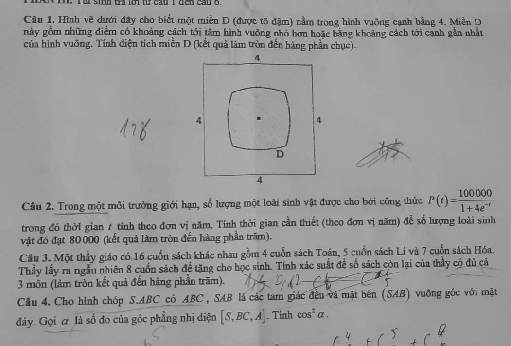 HAN In. Tl sinh tra lới từ cầu I đen cau 6. 
Câu 1. Hình vẽ dưới đây cho biết một miền D (được tô đậm) nằm trong hình vuông cạnh bằng 4. Miền D 
này gồm những điểm có khoảng cách tới tâm hình vuông nhỏ hơn hoặc bằng khoảng cách tới cạnh gần nhất 
của hình vuông. Tính diện tích miền D (kết quả làm tròn đến hàng phần chục). 
Câu 2. Trong một môi trường giới hạn, số lượng một loài sinh vật được cho bởi công thức P(t)= 100000/1+4e^(-t) 
trong đó thời gian t tính theo đơn vị năm. Tính thời gian cần thiết (theo đơn vị năm) để số hượng loài sinh 
vật đó đạt 80000 (kết quả làm tròn đến hàng phần trăm). 
Câu 3. Một thầy giáo có. 16 cuốn sách khác nhau gồm 4 cuốn sách Toán, 5 cuốn sách Lí và 7 cuốn sách Hóa. 
Thầy lấy ra ngẫu nhiên 8 cuốn sách đề tặng cho học sinh. Tính xác suất để số sách còn lại của thầy có đủ cả 
3 môn (làm tròn kết quả đến hàng phần trăm). 
Câu 4. Cho hình chóp S. ABC có ABC, SAB là các tam giác đều và mặt bên (SAB) vuông góc với mặt 
đáy. Gọi α là số đo của góc phẳng nhị diện [S,BC,A]. Tính cos^2alpha.