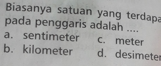 Biasanya satuan yang terdapa
pada penggaris adalah ....
a. sentimeter c. meter
b. kilometer d. desimeter