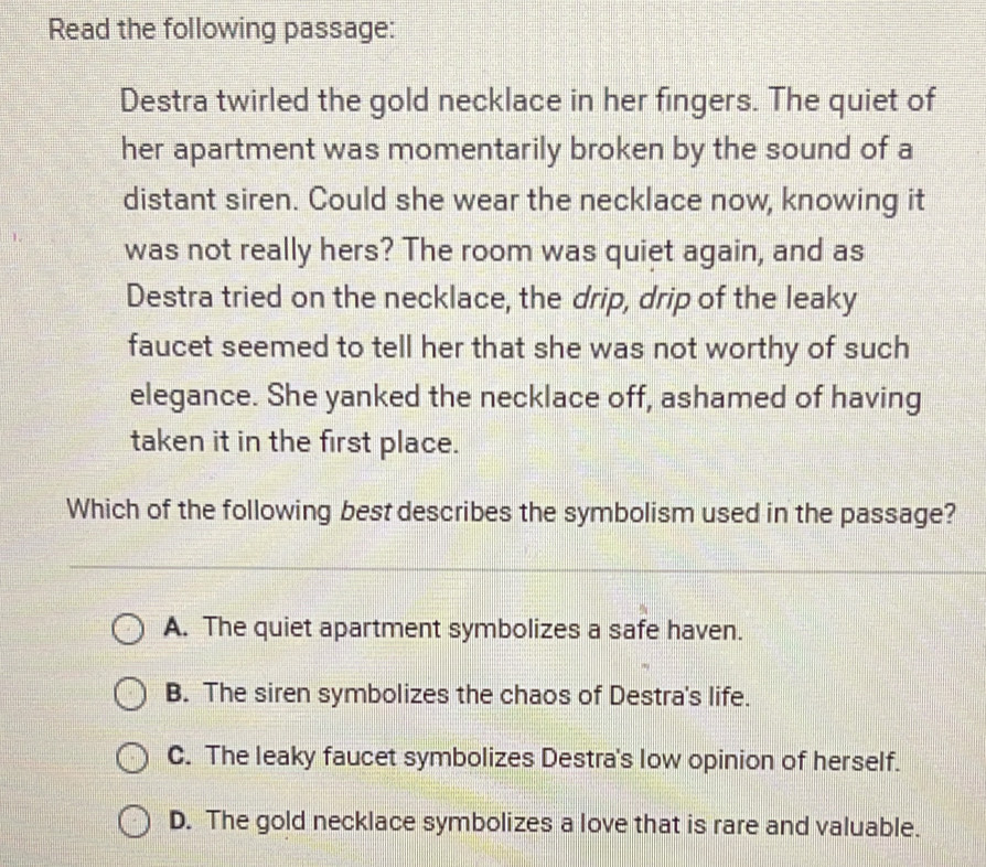 Read the following passage:
Destra twirled the gold necklace in her fingers. The quiet of
her apartment was momentarily broken by the sound of a
distant siren. Could she wear the necklace now, knowing it
was not really hers? The room was quiet again, and as
Destra tried on the necklace, the drip, drip of the leaky
faucet seemed to tell her that she was not worthy of such
elegance. She yanked the necklace off, ashamed of having
taken it in the first place.
Which of the following best describes the symbolism used in the passage?
A. The quiet apartment symbolizes a safe haven.
B. The siren symbolizes the chaos of Destra's life.
C. The leaky faucet symbolizes Destra's low opinion of herself.
D. The gold necklace symbolizes a love that is rare and valuable.