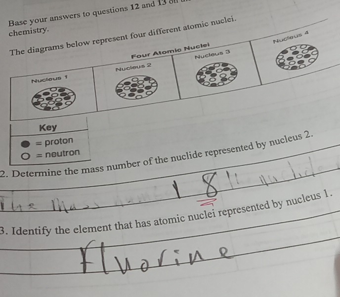 chemistry. Base your answers to questions 12 and 13 
The diagrams below represent four different atomic nuclei. 
Nucleus 4
Four Atomía Nuclei 
Nucleus 3
Nucleus 1 Nucleus 2
Key 
= proton 
2. Determine the mass number of the nuclide represented by nucleus 2. = neutron 
3. Identify the element that has atomic nuclei represented by nucleus 1.