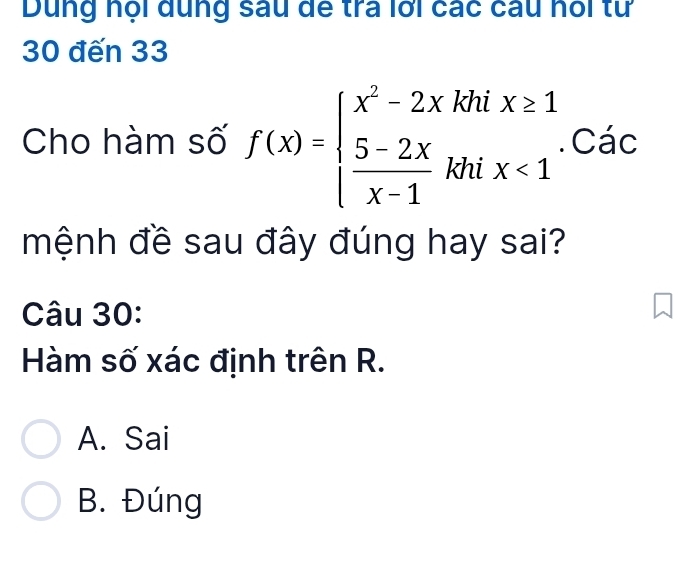 Dung nội dung sau để tra lới các câu hỏi tư
30 đến 33
Cho hàm số f(x)=beginarrayl x^2-2xkhix≥ 1  (5-2x)/x-1 khix<1endarray.. Các
mệnh đề sau đây đúng hay sai?
Câu 30:
àm số xác định trên R.
A. Sai
B. Đúng