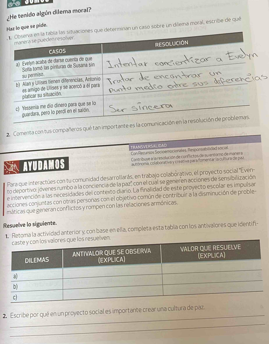 ¿He tenido algún dilema moral? 
lo que se pide. 
n un caso sobre un dilema moral, escribe de qué 
2. Comenta con tus compañeros qué tan importante e 
TRANSVERSALIDAD 
Con Recursos Socioemocionales. Responsabilidad social. 
AYUDAMOS Contribuye a la resolución de conflictos de su entorno de manera 
autónoma, colaborativa y creativa para fomentar la cultura de paz. 
Para que interactúes con tu comunidad desarrollarás, en trabajo colaborativo, el proyecto social “Even- 
to deportivo: jóvenes rumbo a la conciencia de la paz", con el cual se generen acciones de sensibilización 
e intervención a las necesidades del contexto diario. La finalidad de este proyecto escolar es impulsar 
acciones conjuntas con otras personas con el objetivo común de contribuir a la disminución de proble- 
máticas que generan conflictos y rompen con las relaciones armónicas, 
Resuelve lo siguiente. 
1. Retoma la actividad anterior y, con base en ella, completa esta tabla con los antivalores que identif- 
_ 
2. Escribe por qué en un proyecto social es importante crear una cultura de paz. 
_