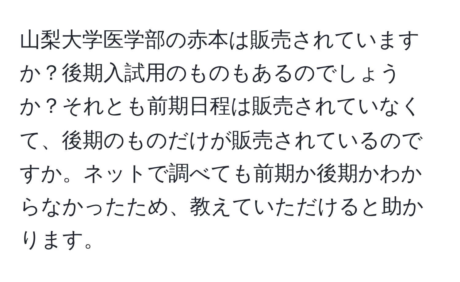 山梨大学医学部の赤本は販売されていますか？後期入試用のものもあるのでしょうか？それとも前期日程は販売されていなくて、後期のものだけが販売されているのですか。ネットで調べても前期か後期かわからなかったため、教えていただけると助かります。