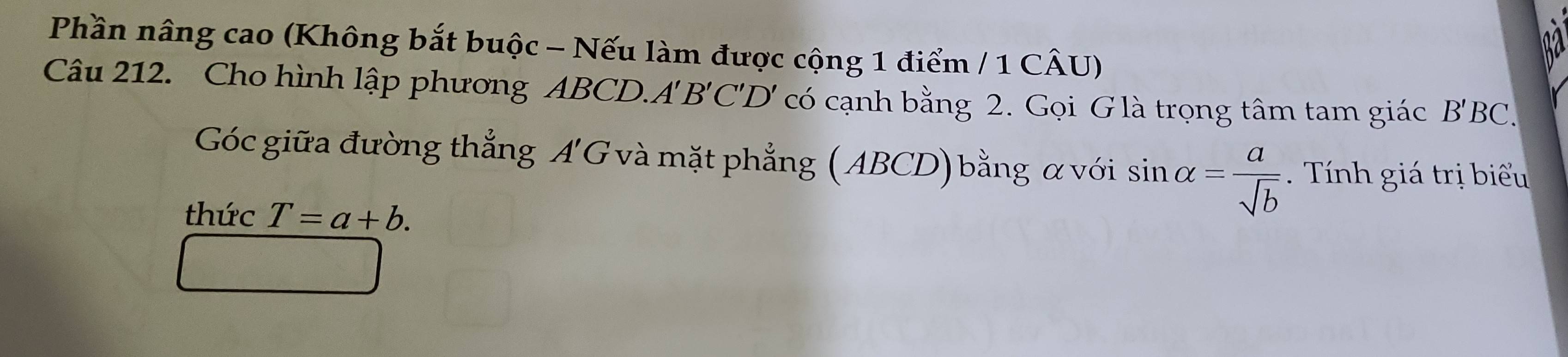 Phần nâng cao (Không bắt buộc - Nếu làm được cộng 1 điểm / 1 CÂU) 
Câu 212. Cho hình lập phương ABCD. A'B'C'D' có cạnh bằng 2. Gọi G là trọng tâm tam giác B'B C. 
Góc giữa đường thắng A'C G và mặt phẳng (ABCD) bằng α với sin alpha = a/sqrt(b)  Th giá trị biểu 
thức T=a+b.