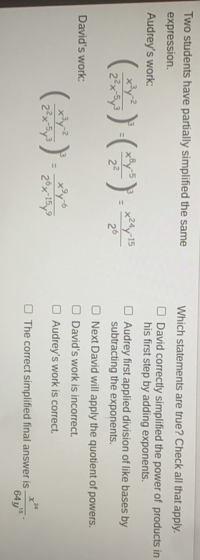 Two students have partially simplified the same Which statements are true? Check all that apply.
expression.
David correctly simplified the power of products in
Audrey's work: his first step by adding exponents.
( (x^3y^(-2))/2^2x^(-5)y^3 )^3=( (x^8y^(-5))/2^2 )^3= (x^(24)y^(-15))/2^6 
Audrey first applied division of like bases by
subtracting the exponents.
Next David will apply the quotient of powers.
David's work: David's work is incorrect.
( (x^3y^(-2))/2^2x^(-5)y^3 )^3= (x^9y^(-6))/2^6x^(-15)y^9 
Audrey's work is correct.
The correct simplified final answer is  x^(24)/64y^(15) .