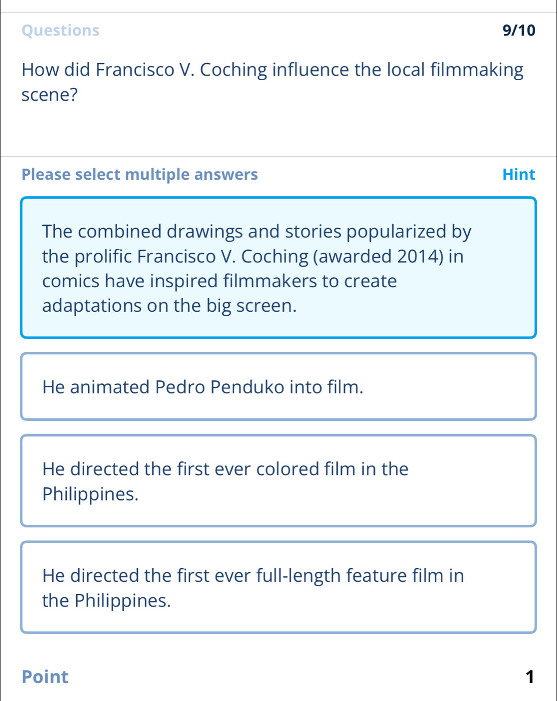 Questions 9/10
How did Francisco V. Coching influence the local filmmaking
scene?
Please select multiple answers Hint
The combined drawings and stories popularized by
the prolific Francisco V. Coching (awarded 2014) in
comics have inspired filmmakers to create
adaptations on the big screen.
He animated Pedro Penduko into film.
He directed the first ever colored film in the
Philippines.
He directed the first ever full-length feature film in
the Philippines.
Point 1