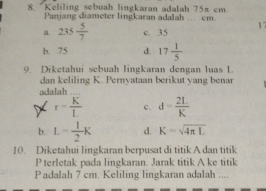 Keliling sebuah lingkaran adalah 75π cm.
Panjang diameter lingkaran adalah ... cm.
17
a. 235 5/7  c. 35
b. 75 d. 17 1/5 
9. Diketahui sebuah lingkaran dengan luas L
dan keliling K. Pernyataan berikut yang benar
adalah ...
r= K/L 
c. d= 2L/K 
b. L= 1/2 K d. K=sqrt(4π L)
10. Diketahui lingkaran berpusat di titik A dan titik
P terletak pada lingkaran. Jarak titik A ke titik
Padalah 7 cm. Keliling lingkaran adalah ....