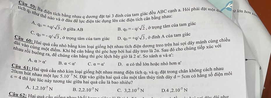 Ba điện tích bằng nhau q dương đặt tại 3 đỉnh của tam giác đều ABC cạnh a. Hỏi phải đặt một đự lử lớn hơn khể
tích q0 như thể nảo và ở đầu đề lực điện tác dụng lên các điện tích cân bằng nhau:
A. q_0=+q/sqrt(3) , ở giữa AB
B. q_0=-q/sqrt(2) , ở trọng tâm của tam giác
C. q_0=-q/sqrt(3) , ở trọng tâm của tam giác D. q_0=+q/sqrt(3) , ở đỉnh A của tam giác
Câu 60: Hai quả cầu nhó bằng kim loại giống hệt nhau tích điện dương treo trên hai sợi dây mảnh cùng chiều
dài vào cùng một điểm. Khi hệ cân bằng thì góc hợp bởi hai dây treo là 2α. Sau đó cho chúng tiếp xúc với
nhau rồi buông ra, đề chúng cân bằng thì góc lệch bây giờ là 2 α'. So sánh α và α':
A. alpha >alpha ' B. alpha C. alpha =alpha ' D. a có thể lớn hoặc nhỏ hơn a'
Câu 61: Hai quả cầu nhỏ kim loại giống hệt nhau mang điện tích qi và q_2 đặt trong chân không cách nhau
à
20cm hút nhau một lực 5.10^(-7)N. Đặt vào giữa hai quả cầu một tấm thủy tinh dày d=5cm có hằng số điện môi
varepsilon =4 thì lực lúc này tương tác giữa hai quả cầu là bao nhiêu?
A. 1,2.10^(-7)N B. 2,2.10^(-7)N C. 3,2.10^(-7)N D 4,2.10^(-7)N
Câu 62: Hai quả cầu giống n
A6x,A6 nhır