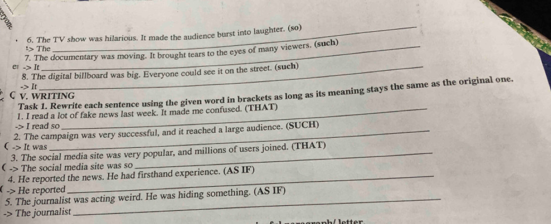 The TV show was hilarious. It made the audience burst into laughter. (so) 
¹> The 
7. The documentary was moving. It brought tears to the eyes of many viewers. (such) 
e1 to I r 
8. The digital billboard was big. Everyone could see it on the street. (such) 
-> It 
Task 1. Rewrite each sentence using the given word in brackets as long as its meaning stays the same as the original one 
C v. writing 
1. I read a lot of fake news last week. It made me confused. (THAT) 
-> I read so 
2. The campaign was very successful, and it reached a large audience. (SUCH) 
( -> It was 
3. The social media site was very popular, and millions of users joined. (THAT) 
( -> The social media site was so 
4. He reported the news. He had firsthand experience. (AS IF) 
 -> He reported 
5. The journalist was acting weird. He was hiding something. (AS IF) 
-> The journalist