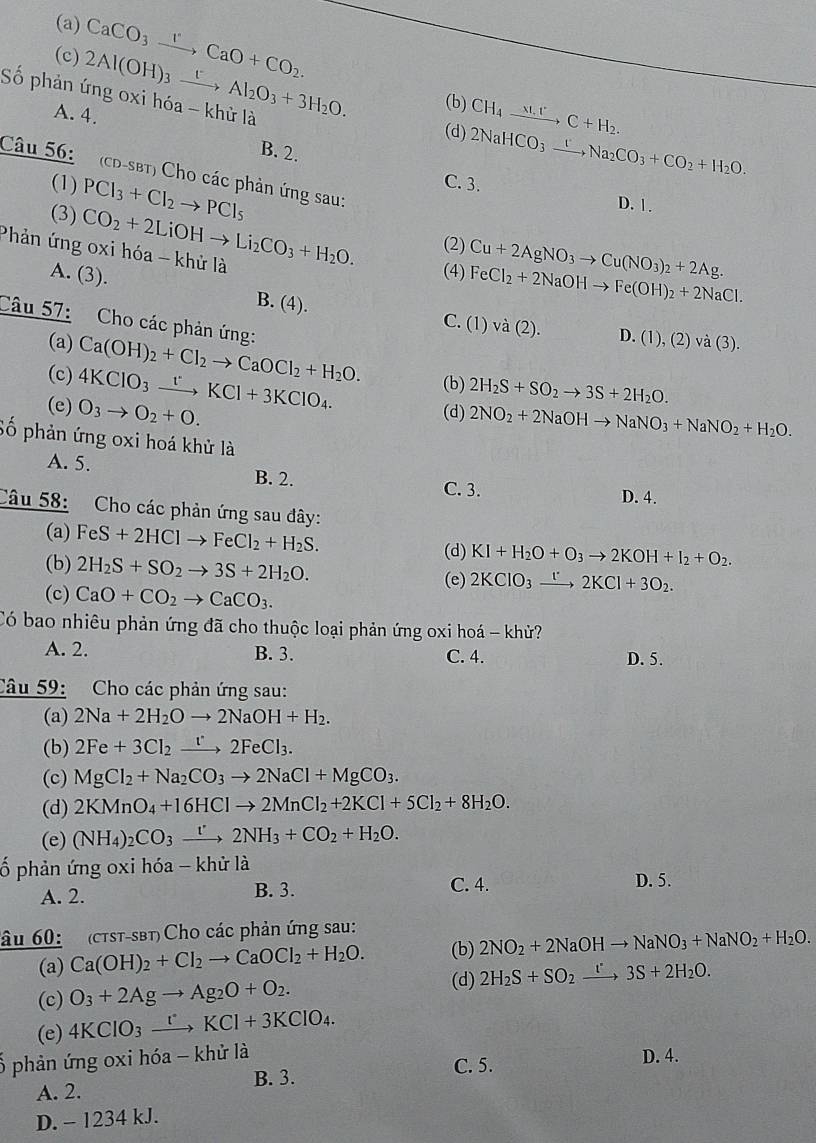 (a)
(c) CaCO_3xrightarrow rCaO+CO_2.
Số phản ứng oxi hóa - khử là 2Al(OH)_3xrightarrow tAl_2O_3+3H_2O. (b) CH₄    , C + H₂.
A. 4.
(d) 2NaHCO_3xrightarrow [Na_2CO_3+CO_2+H_2O.
B. 2.
Câu 56: (CD-SBT) Cho các phản ứng sau:
(1) C. 3.
(3) PCl_3+Cl_2to PCl_5
D. 1.
Cu+2AgNO_3to Cu(NO_3)_2+2Ag.
Phản ứng oxi hóa - khử là CO_2+2LiOHto Li_2CO_3+H_2O. (2) (4) FeCl_2+2NaOHto Fe(OH)_2+2NaCl.
A. (3). B. (4).
C. (1) và (2). D. (1), (2) v a(3).
Câu 57:  Cho các phản ứng: Ca(OH)_2+Cl_2to CaOCl_2+H_2O. (b) 2H_2S+SO_2to 3S+2H_2O.
(a)
(c) 4KClO_3xrightarrow [KCl+3KClO_4.
(e) O_3to O_2+O.
(d) 2NO_2+2NaOHto NaNO_3+NaNO_2+H_2O.
Số phản ứng oxi hoá khử là
A. 5. B. 2.
C. 3. D. 4.
Câu 58: Cho các phản ứng sau đây:
(a) FeS+2HClto FeCl_2+H_2S. (d) KI+H_2O+O_3to 2KOH+I_2+O_2.
(b) 2H_2S+SO_2to 3S+2H_2O.
(c) CaO+CO_2to CaCO_3. (e) 2KClO_3xrightarrow [2KCl+3O_2.
Có bao nhiêu phản ứng đã cho thuộc loại phản ứng oxi hoá - khử?
A. 2. B. 3. C. 4. D. 5.
Câu 59: Cho các phản ứng sau:
(a) 2Na+2H_2Oto 2NaOH+H_2.
(b) 2Fe+3Cl_2xrightarrow t2FeCl_3.
(c) MgCl_2+Na_2CO_3to 2NaCl+MgCO_3.
(d) 2KMnO_4+16HClto 2MnCl_2+2KCl+5Cl_2+8H_2O.
(e) (NH_4)_2CO_3xrightarrow '2NH_3+CO_2+H_2O.
ố phản ứng oxi hóa - khử là
A. 2. B. 3. C. 4.
D. 5.
âu 60:   (ctst-sbt) Cho các phản ứng sau:
(b) 2NO_2+2NaOHto NaNO_3+NaNO_2+H_2O.
(a) Ca(OH)_2+Cl_2to CaOCl_2+H_2O. (d)
(c) O_3+2Agto Ag_2O+O_2. 2H_2S+SO_2xrightarrow I^(·)3S+2H_2O.
(e) 4KClO_3xrightarrow rKCl+3KClO_4.
phản ứng oxi hóa - khử là
C. 5. D. 4.
A. 2. B. 3.
D. - 1234 kJ.