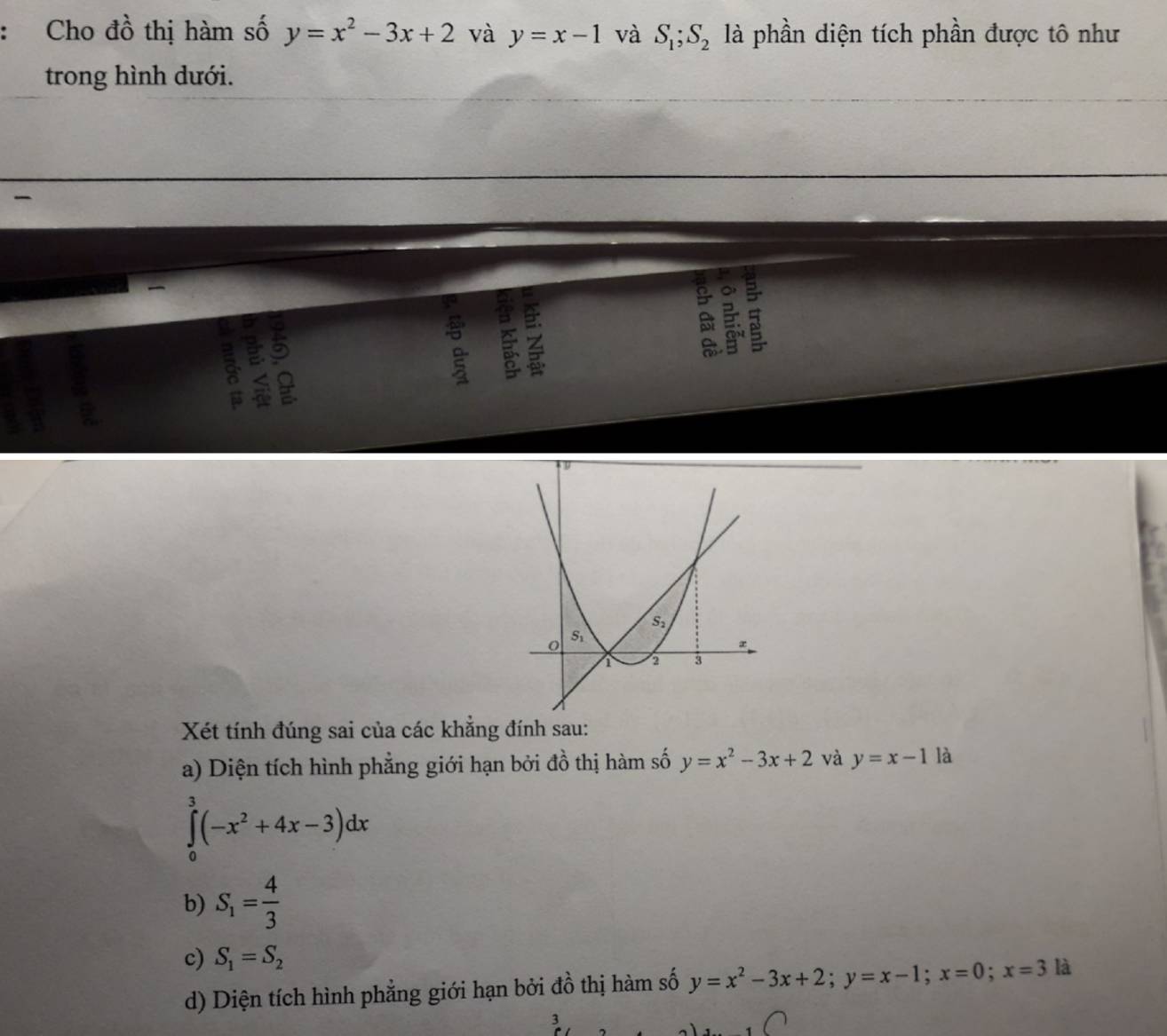 Cho đồ thị hàm số y=x^2-3x+2 và y=x-1 và S_1;S_2 là phần diện tích phần được tô như
trong hình dưới.
a B

Xét tính đúng sai của các khẳng đính sau:
a) Diện tích hình phẳng giới hạn bởi đồ thị hàm số y=x^2-3x+2 và y=x-1 là
∈tlimits _0^(3(-x^2)+4x-3)dx
b) S_1= 4/3 
c) S_1=S_2
d) Diện tích hình phẳng giới hạn bởi đồ thị hàm số y=x^2-3x+2;y=x-1;x=0;x=3 là
3