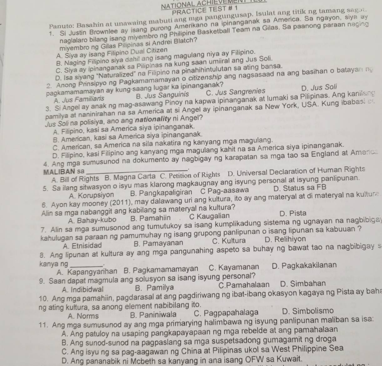 NATIONAL ACHIEVEMENT I
PRACTICE TEST # 1
Panuto: Basahin at unawaing mabuti ang mga pangungusap. Isulat ang titik ng tamang sagot.
1. Si Justin Brownlee ay isang purong Amerikano na ipinanganak sa America. Sa ngayon, siya ay
naglalaro bilang isang miyembro ng Philipine Basketball Team na Gilas. Sa paanong paraan naging
miyembro ng Gilas Pilipinas si Andrei Blatch?
A. Siya ay isang Filipino Dual Citizen
B. Naging Filipino siya dahil ang isang magulang niya ay Filipino.
C. Siya ay ipinanganak sa Pilipinas na kung saan umiiral ang Jus Soli.
D. Isa siyang “Naturalized” na Filipino na pinahihintulutan sa ating bansa.
2. Anong Prinsipyo ng Pagkamamamayan o citizenship ang nagsasaad na ang basihan o batayaning
pagkamamamayan ay kung-saang lugar ka ipinanganak?
A. Jus Familiaris B. Jus Sanguinis C. Jus Sangrenies D. Jus Soli
3. Si Angel ay anak ng mag-asawang Pinoy na kapwa ipinanganak at lumaki sa Pilipinas. Ang kanilang
pamilya at naninirahan na sa America at si Angel ay ipinanganak sa New York, USA. Kung ibabasi s
Jus Soli na polisiya, ano ang nationality ni Angel?
A. Filipino, kasi sa America siya ipinanganak.
B. American, kasi sa America siya ipinanganak.
C. American, sa America na sila nakatira ng kanyang mga magulang.
D. Filipino, kasi Filipino ang kanyang mga magulang kahit na sa America siya ipinanganak.
4. Ang mga sumusunod na dokumento ay nagbigay ng karapatan sa mga tao sa England at America
MALIBAN sa _.
A. Bill of Rights B. Magna Carta C. Petition of Rights D. Universal Declaration of Human Rights
5. Sa ilang sitwasyon o isyu mas klarong magkaugnay ang isyung personal at isyung panlipunan.
A. Korupsiyon B. Pangkapaligiran C Pag-aasawa D. Status sa FB
6. Ayon kay mooney (2011), may dalawang uri ang kultura, ito ay ang materyal at di materyal na kultura
Alin sa mga nabanggit ang kabilang sa materyal na kultura?
A. Bahay-kubo B. Pamahiin C Kaugalian D. Pista
7. Alin sa mga sumusonod ang tumutukoy sa isang kumplikadung sistema ng ugnayan na nagbibiga
kahulugan sa paraan ng pamumuhay ng isang grupong panlipunan o isang lipunan sa kabuuan ?
A. Etnisidad B. Pamayanan C. Kultura D. Relihiyon
8. Ang lipunan at kultura ay ang mga pangunahing aspeto sa buhay ng bawat tao na nagbibigay s
kanya ng _.
A. Kapangyarihan B. Pagkamamamayan C. Kayamanan D. Pagkakakilanan
9. Saan dapat magmula ang solusyon sa isang isyung personal?
A. Indibidwal B. Pamilya C.Pamahalaan D. Simbahan
10. Ang mga pamahiin, pagdarasal at ang pagdiriwang ng ibat-ibang okasyon kagaya ng Pista ay baha
ng ating kultura, sa anong element nabibilang ito.
A. Norms B. Paniniwala C. Pagpapahalaga D. Simbolismo
11. Ang mga sumusunod ay ang mga primarying halimbawa ng isyung panlipunan maliban sa isa:
A. Ang patuloy na usaping pangkapayapaan ng mga rebelde at ang pamahalaan
B. Ang sunod-sunod na pagpaslang sa mga suspetsadong gumagamit ng droga
C. Ang isyu ng sa pag-aagawan ng China at Pilipinas ukol sa West Philippine Sea
D. Ang pananabik ni Mcbeth sa kanyang in ana isang OFW sa Kuwait.