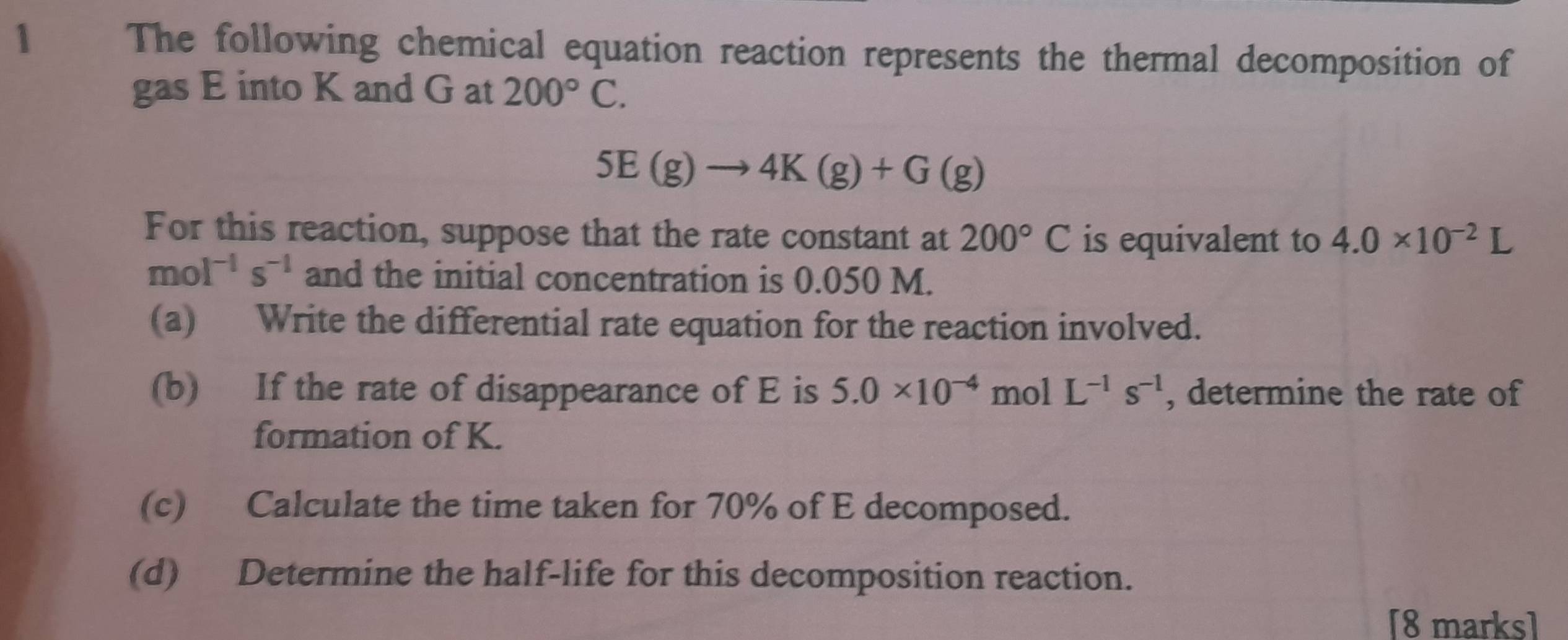 The following chemical equation reaction represents the thermal decomposition of 
gas E into K and G at 200°C.
5E(g)to 4K(g)+G(g)
For this reaction, suppose that the rate constant at 200°C is equivalent to 4.0* 10^(-2)L
mol^(-1)s^(-1) and the initial concentration is 0.050 M. 
(a) Write the differential rate equation for the reaction involved. 
(b) If the rate of disappearance of E is 5.0* 10^(-4) mol L^(-1)s^(-1) , determine the rate of 
formation of K. 
(c) Calculate the time taken for 70% of E decomposed. 
(d) Determine the half-life for this decomposition reaction. 
[8 marks]